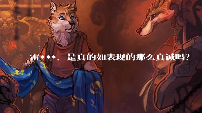 雷***，是真的如表现的那么真诚吗？
